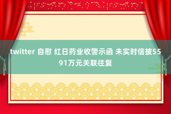 twitter 自慰 红日药业收警示函 未实时信披5591万元关联往复