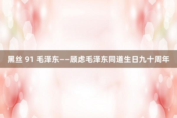 黑丝 91 毛泽东——顾虑毛泽东同道生日九十周年