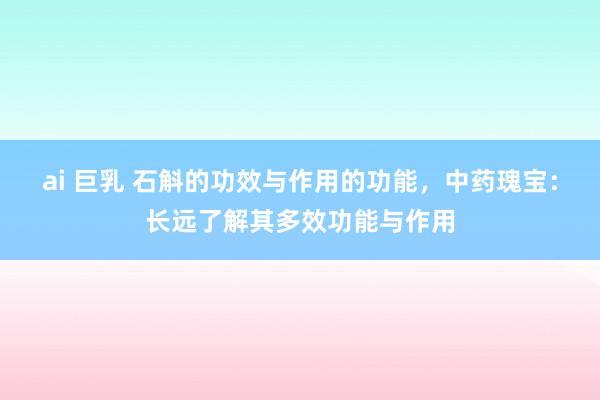 ai 巨乳 石斛的功效与作用的功能,中药瑰宝:长远了解其多效功能与作用