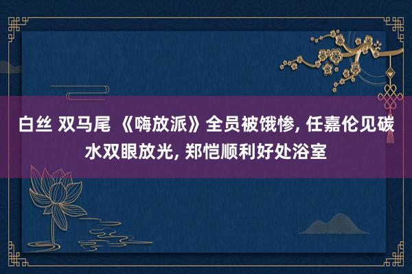 白丝 双马尾 《嗨放派》全员被饿惨， 任嘉伦见碳水双眼放光， 郑恺顺利好处浴室