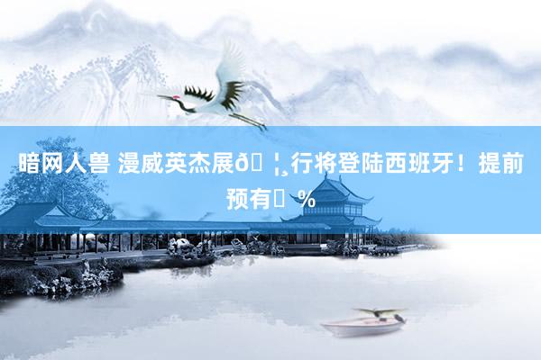 暗网人兽 漫威英杰展🦸行将登陆西班牙!提前预有➖%