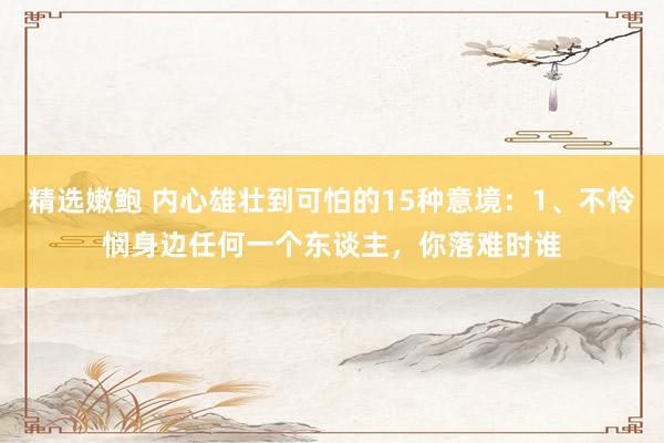 精选嫩鲍 内心雄壮到可怕的15种意境:1、不怜悯身边任何一个东谈主,你落难时谁