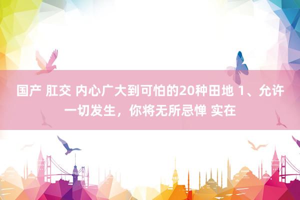 国产 肛交 内心广大到可怕的20种田地 1、允许一切发生,你将无所忌惮 实在