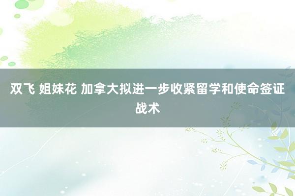 双飞 姐妹花 加拿大拟进一步收紧留学和使命签证战术