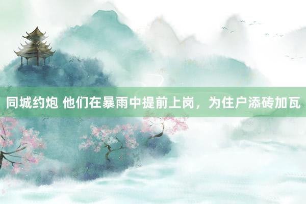 同城约炮 他们在暴雨中提前上岗，为住户添砖加瓦