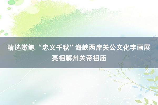 精选嫩鲍 “忠义千秋”海峡两岸关公文化字画展亮相解州关帝祖庙