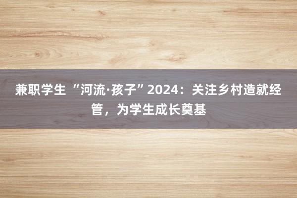 兼职学生 “河流·孩子”2024：关注乡村造就经管，为学生成长奠基
