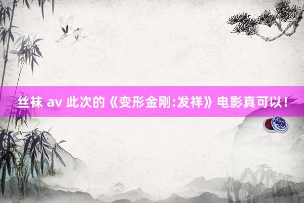 丝袜 av 此次的《变形金刚:发祥》电影真可以!
