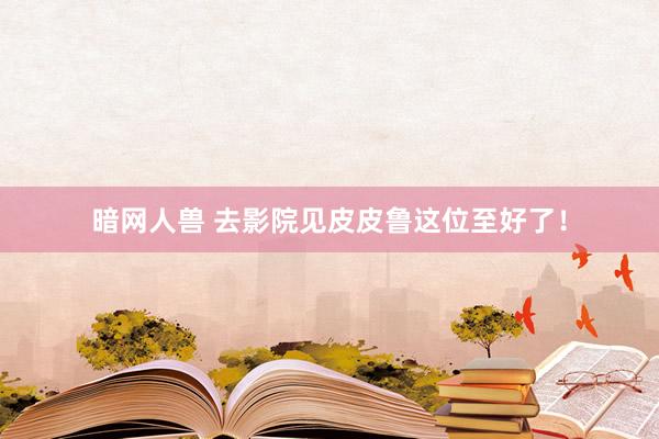 暗网人兽 去影院见皮皮鲁这位至好了!