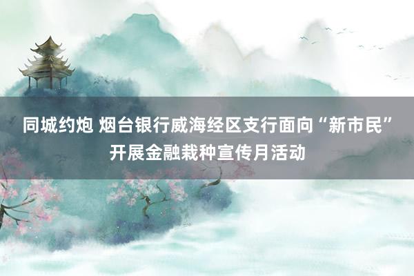 同城约炮 烟台银行威海经区支行面向“新市民”开展金融栽种宣传月活动