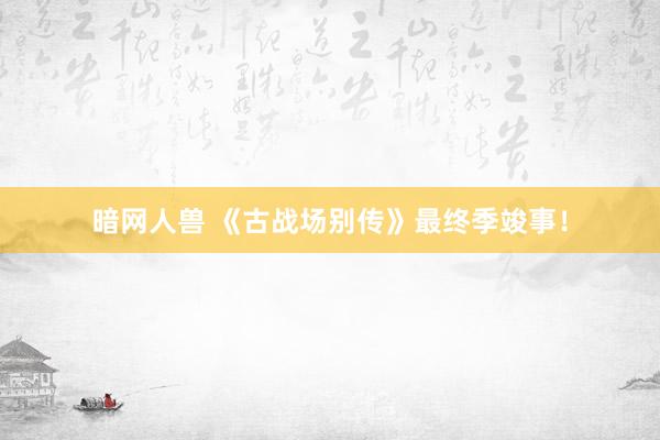 暗网人兽 《古战场别传》最终季竣事!