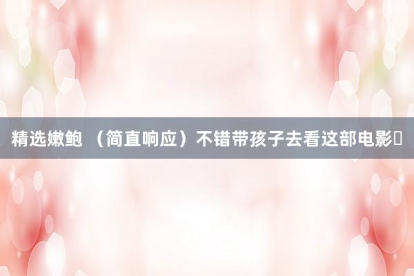 精选嫩鲍 (简直响应)不错带孩子去看这部电影✅