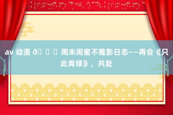av 动漫 💖周末闺蜜不雅影日志——再会《只此青绿》,共赴