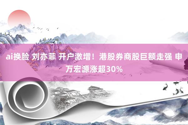 ai换脸 刘亦菲 开户激增！港股券商股巨额走强 申万宏源涨超30%