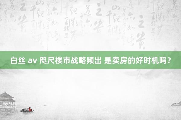 白丝 av 咫尺楼市战略频出 是卖房的好时机吗？