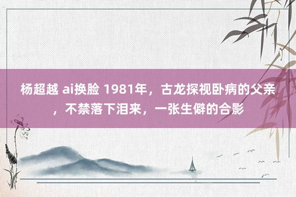 杨超越 ai换脸 1981年，古龙探视卧病的父亲，不禁落下泪来，一张生僻的合影