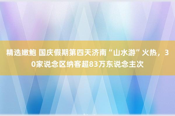 精选嫩鲍 国庆假期第四天济南“山水游”火热，30家说念区纳客超83万东说念主次