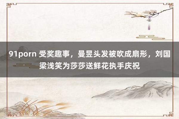 91porn 受奖趣事，曼昱头发被吹成扇形，刘国梁浅笑为莎莎送鲜花执手庆祝
