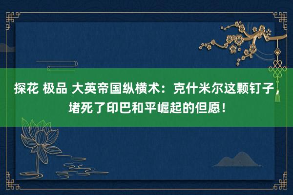 探花 极品 大英帝国纵横术：克什米尔这颗钉子，堵死了印巴和平崛起的但愿！