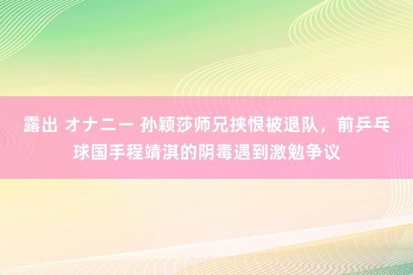 露出 オナニー 孙颖莎师兄挟恨被退队，前乒乓球国手程靖淇的阴毒遇到激勉争议