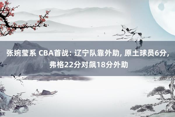 张婉莹系 CBA首战: 辽宁队靠外助， 原土球员6分， 弗格22分对飙18分外助
