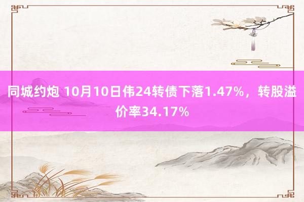 同城约炮 10月10日伟24转债下落1.47%，转股溢价率34.17%