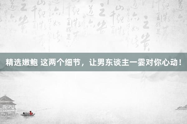 精选嫩鲍 这两个细节，让男东谈主一霎对你心动！
