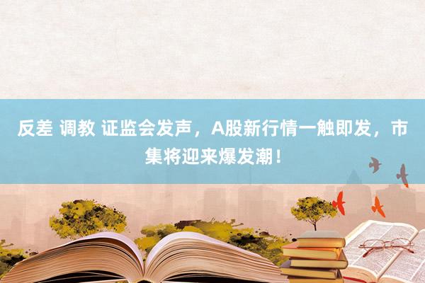 反差 调教 证监会发声，A股新行情一触即发，市集将迎来爆发潮！
