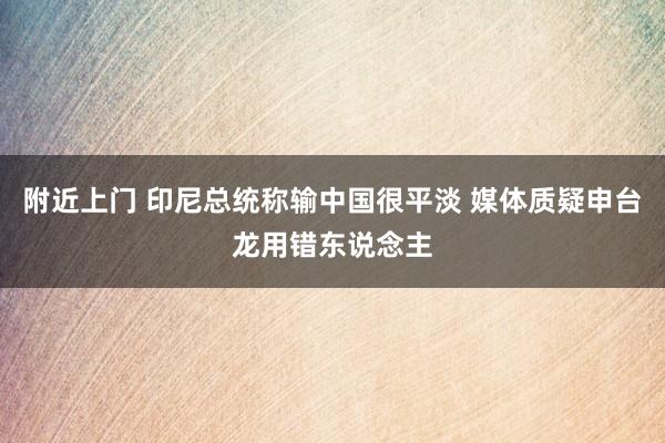 附近上门 印尼总统称输中国很平淡 媒体质疑申台龙用错东说念主