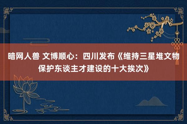 暗网人兽 文博顺心:四川发布《维持三星堆文物保护东谈主才建设的十大挨次》