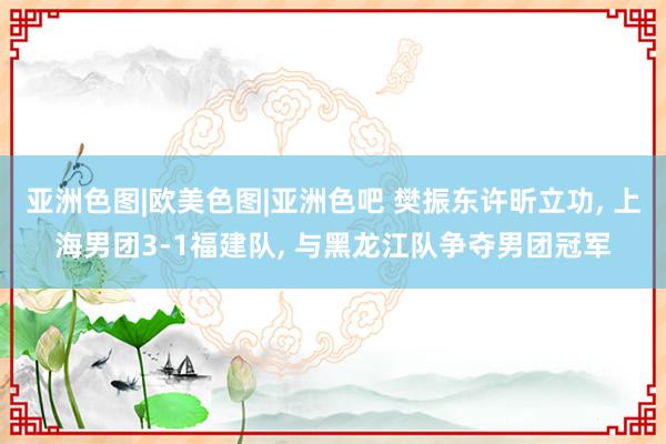 亚洲色图|欧美色图|亚洲色吧 樊振东许昕立功， 上海男团3-1福建队， 与黑龙江队争夺男团冠军