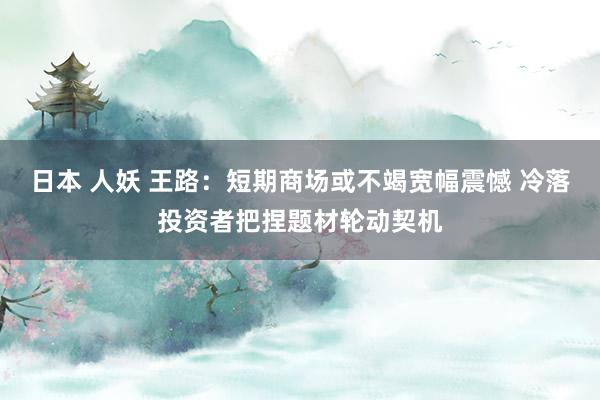 日本 人妖 王路:短期商场或不竭宽幅震憾 冷落投资者把捏题材轮动契机