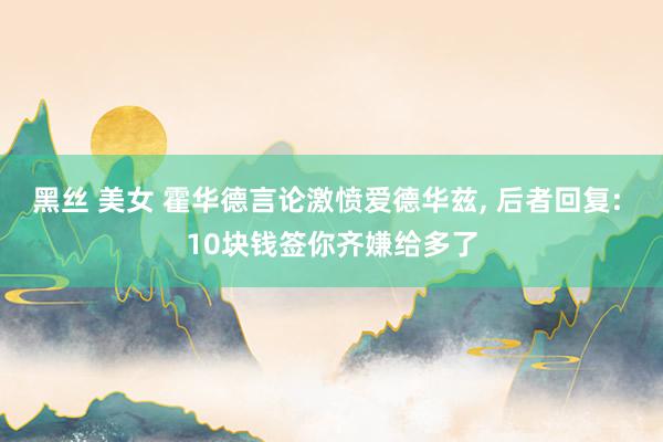 黑丝 美女 霍华德言论激愤爱德华兹， 后者回复: 10块钱签你齐嫌给多了