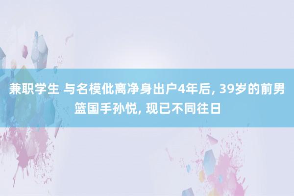 兼职学生 与名模仳离净身出户4年后， 39岁的前男篮国手孙悦， 现已不同往日