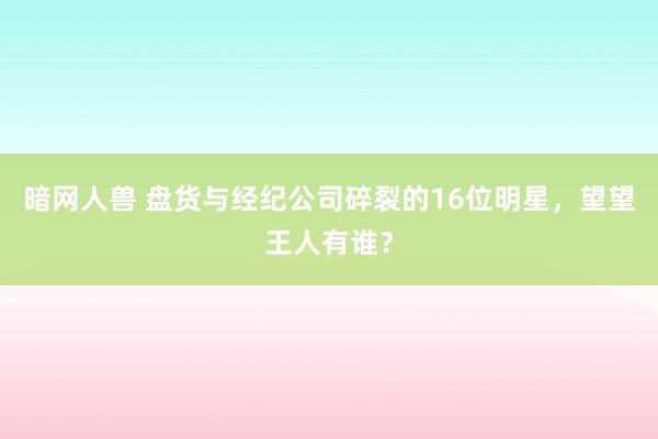 暗网人兽 盘货与经纪公司碎裂的16位明星，望望王人有谁？