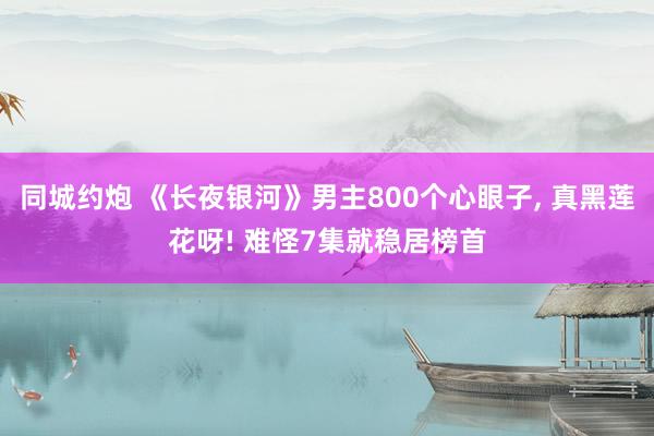同城约炮 《长夜银河》男主800个心眼子， 真黑莲花呀! 难怪7集就稳居榜首