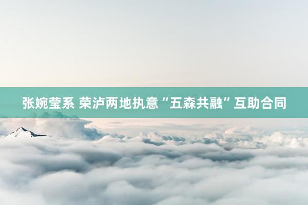 张婉莹系 荣泸两地执意“五森共融”互助合同