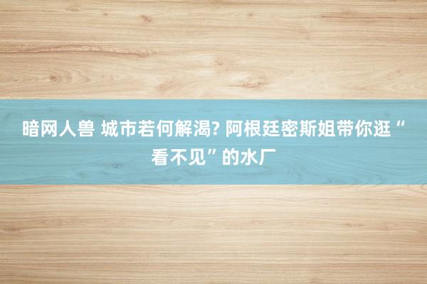 暗网人兽 城市若何解渴? 阿根廷密斯姐带你逛“看不见”的水厂