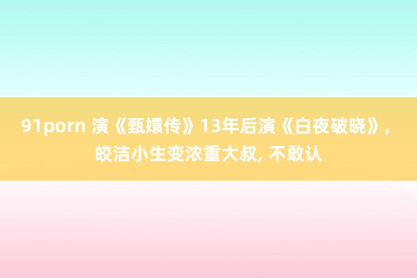 91porn 演《甄嬛传》13年后演《白夜破晓》， 皎洁小生变浓重大叔， 不敢认