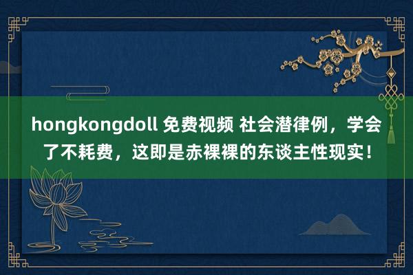 hongkongdoll 免费视频 社会潜律例，学会了不耗费，这即是赤裸裸的东谈主性现实！