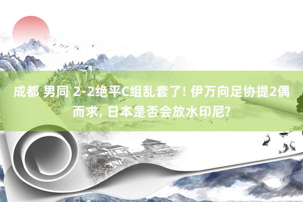 成都 男同 2-2绝平C组乱套了! 伊万向足协提2偶而求， 日本是否会放水印尼?