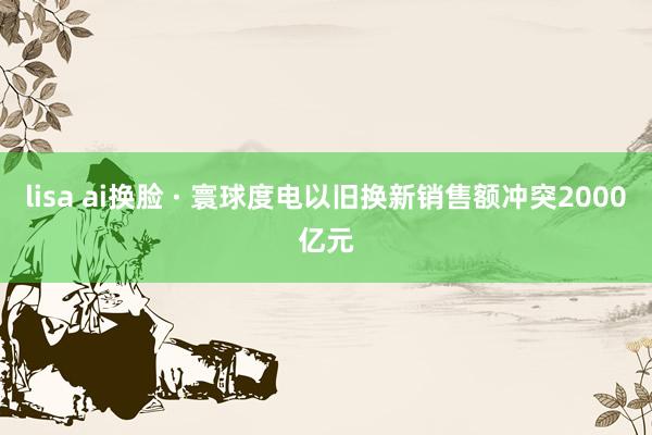lisa ai换脸 · 寰球度电以旧换新销售额冲突2000亿元