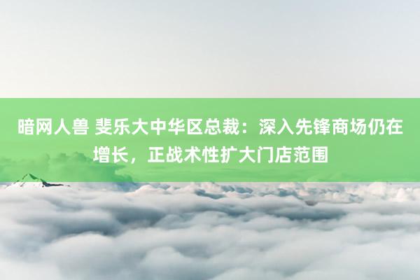 暗网人兽 斐乐大中华区总裁：深入先锋商场仍在增长，正战术性扩大门店范围