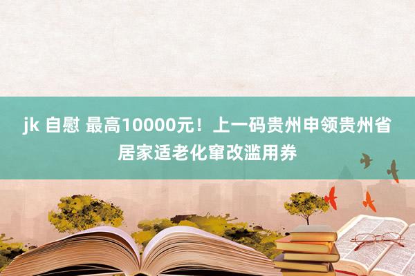 jk 自慰 最高10000元！上一码贵州申领贵州省居家适老化窜改滥用券