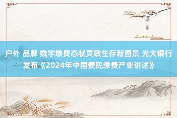 户外 品牌 数字缴费态状灵敏生存新图景 光大银行发布《2024年中国便民缴费产业讲述》
