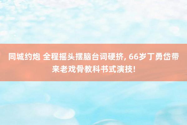 同城约炮 全程摇头摆脑台词硬挤， 66岁丁勇岱带来老戏骨教科书式演技!
