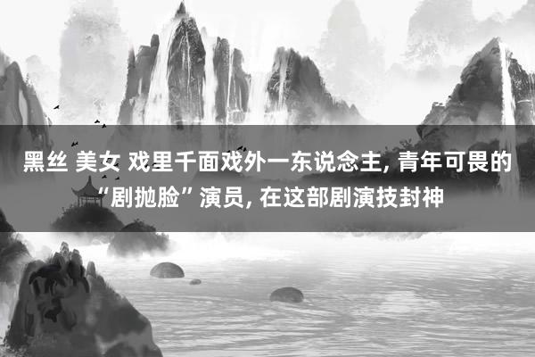 黑丝 美女 戏里千面戏外一东说念主， 青年可畏的“剧抛脸”演员， 在这部剧演技封神