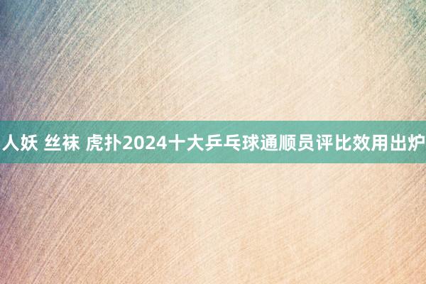 人妖 丝袜 虎扑2024十大乒乓球通顺员评比效用出炉
