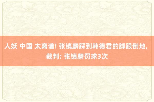 人妖 中国 太离谱! 张镇麟踩到韩德君的脚跟倒地， 裁判: 张镇麟罚球3次