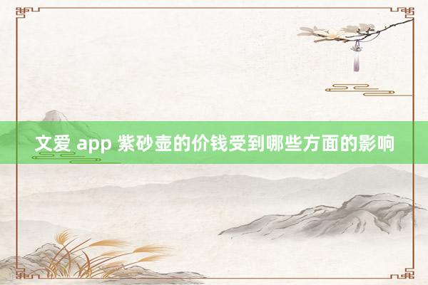 文爱 app 紫砂壶的价钱受到哪些方面的影响